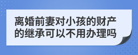 离婚前妻对小孩的财产的继承可以不用办理吗