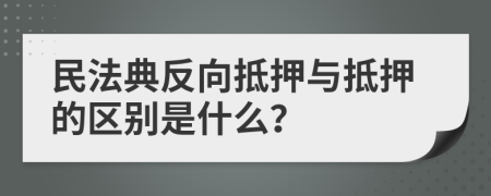 民法典反向抵押与抵押的区别是什么？