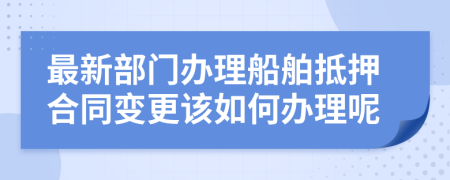 最新部门办理船舶抵押合同变更该如何办理呢