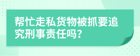 帮忙走私货物被抓要追究刑事责任吗？