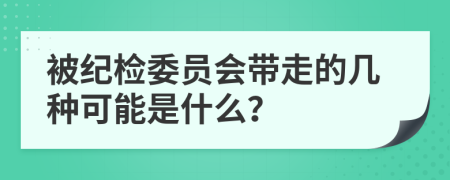 被纪检委员会带走的几种可能是什么？