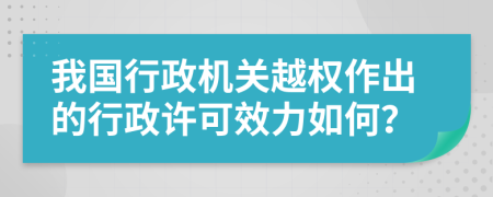 我国行政机关越权作出的行政许可效力如何？