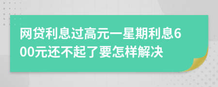 网贷利息过高元一星期利息600元还不起了要怎样解决