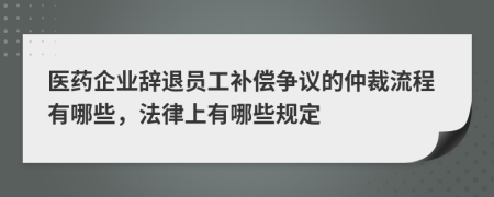 医药企业辞退员工补偿争议的仲裁流程有哪些，法律上有哪些规定