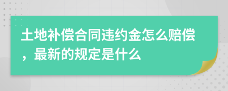 土地补偿合同违约金怎么赔偿，最新的规定是什么