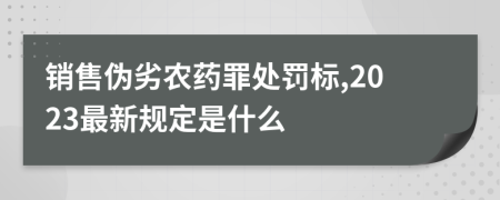 销售伪劣农药罪处罚标,2023最新规定是什么