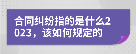 合同纠纷指的是什么2023，该如何规定的