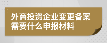 外商投资企业变更备案需要什么申报材料