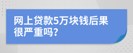 网上贷款5万块钱后果很严重吗？