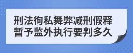 刑法徇私舞弊减刑假释暂予监外执行要判多久