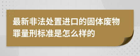 最新非法处置进口的固体废物罪量刑标准是怎么样的