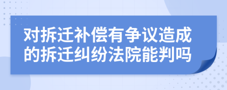 对拆迁补偿有争议造成的拆迁纠纷法院能判吗