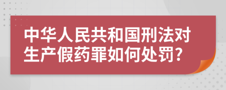 中华人民共和国刑法对生产假药罪如何处罚?
