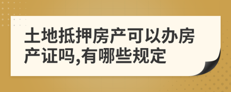 土地抵押房产可以办房产证吗,有哪些规定