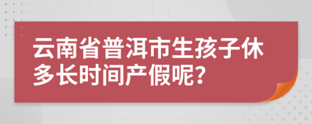 云南省普洱市生孩子休多长时间产假呢？