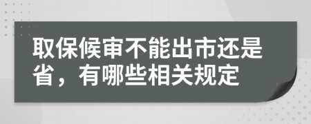 取保候审不能出市还是省，有哪些相关规定