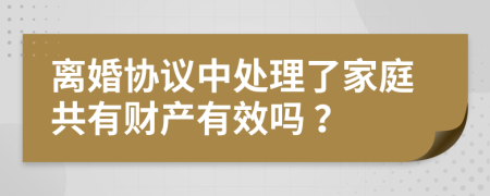 离婚协议中处理了家庭共有财产有效吗 ？