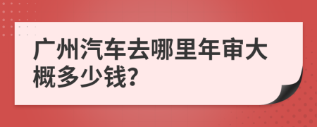 广州汽车去哪里年审大概多少钱？