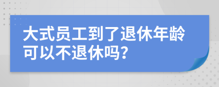 大式员工到了退休年龄可以不退休吗？