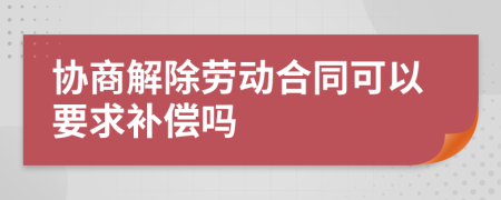 协商解除劳动合同可以要求补偿吗