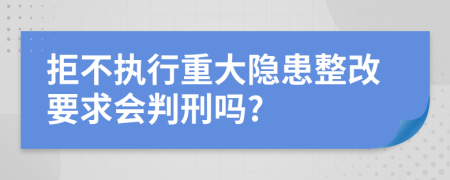 拒不执行重大隐患整改要求会判刑吗?