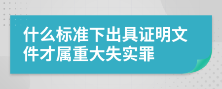 什么标准下出具证明文件才属重大失实罪