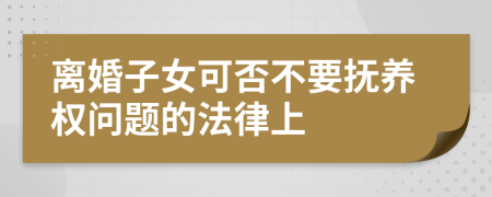 离婚子女可否不要抚养权问题的法律上