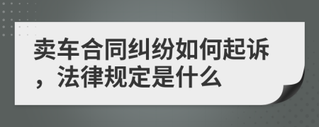 卖车合同纠纷如何起诉，法律规定是什么