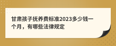 甘肃孩子抚养费标准2023多少钱一个月，有哪些法律规定