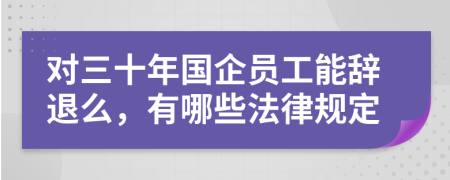 对三十年国企员工能辞退么，有哪些法律规定
