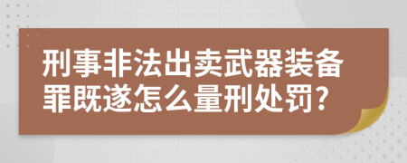 刑事非法出卖武器装备罪既遂怎么量刑处罚?