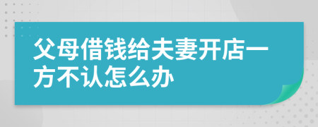 父母借钱给夫妻开店一方不认怎么办