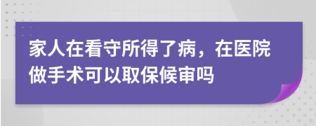 家人在看守所得了病，在医院做手术可以取保候审吗