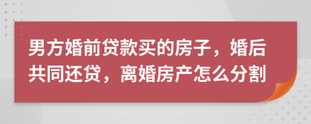 男方婚前贷款买的房子，婚后共同还贷，离婚房产怎么分割