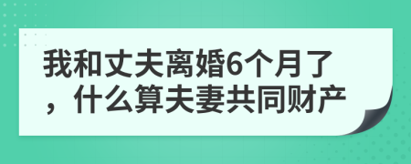 我和丈夫离婚6个月了，什么算夫妻共同财产