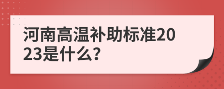 河南高温补助标准2023是什么？
