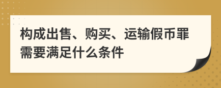 构成出售、购买、运输假币罪需要满足什么条件