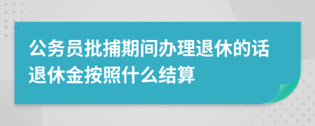 公务员批捕期间办理退休的话退休金按照什么结算