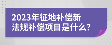 2023年征地补偿新法规补偿项目是什么？