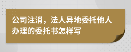 公司注消，法人异地委托他人办理的委托书怎样写