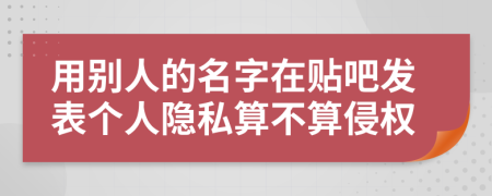 用别人的名字在贴吧发表个人隐私算不算侵权