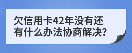 欠信用卡42年没有还有什么办法协商解决？