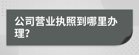 公司营业执照到哪里办理？