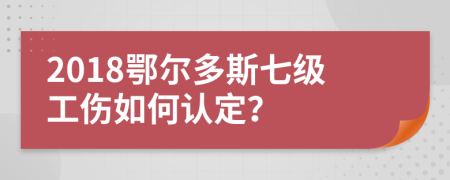 2018鄂尔多斯七级工伤如何认定？