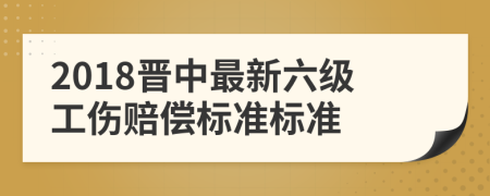 2018晋中最新六级工伤赔偿标准标准