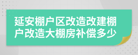 延安棚户区改造改建棚户改造大棚房补偿多少