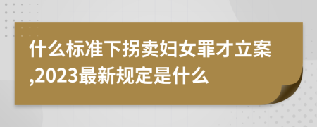 什么标准下拐卖妇女罪才立案,2023最新规定是什么