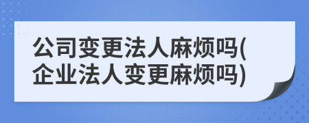 公司变更法人麻烦吗(企业法人变更麻烦吗)