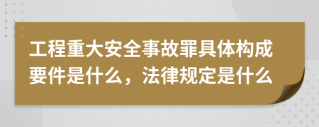 工程重大安全事故罪具体构成要件是什么，法律规定是什么