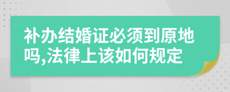 补办结婚证必须到原地吗,法律上该如何规定